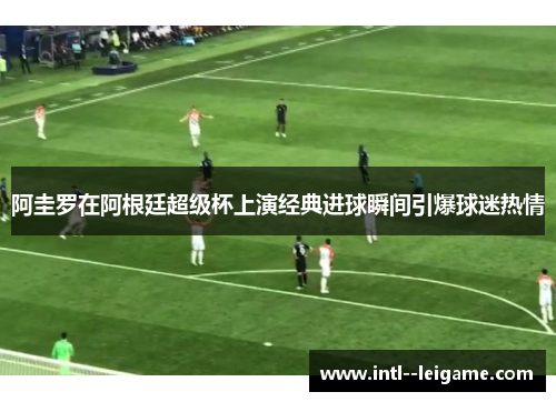 阿圭罗在阿根廷超级杯上演经典进球瞬间引爆球迷热情