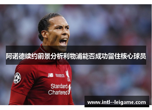 阿诺德续约前景分析利物浦能否成功留住核心球员 阿诺德续约前景分析利物浦能否成功留住核心球员