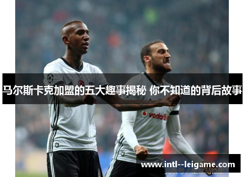 马尔斯卡克加盟的五大趣事揭秘 你不知道的背后故事