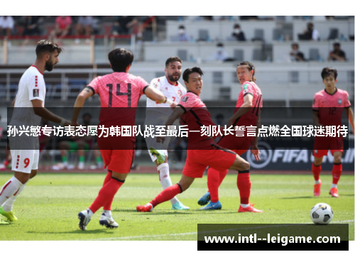 孙兴慜专访表态愿为韩国队战至最后一刻队长誓言点燃全国球迷期待