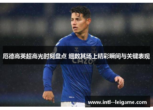 厄德高英超高光时刻盘点 细数其场上精彩瞬间与关键表现